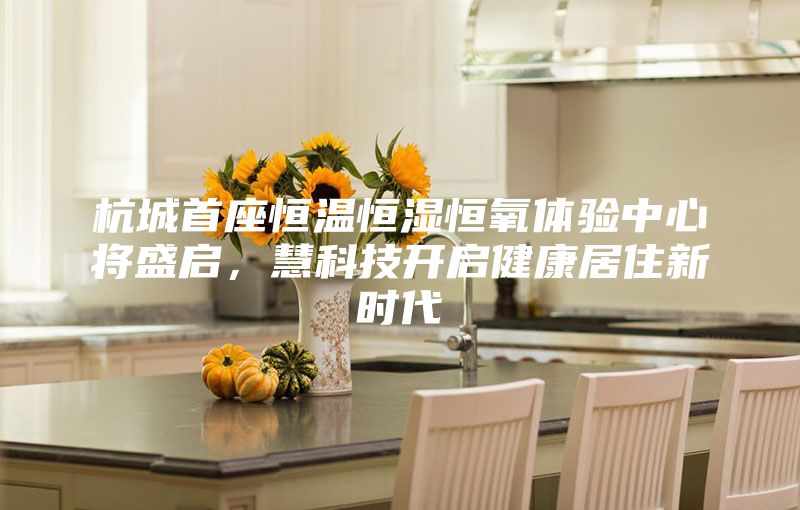 杭城首座恒溫恒濕恒氧體驗(yàn)中心將盛啟,慧科技開啟健康居住新時(shí)代
